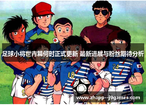 足球小将世青篇何时正式更新 最新进展与粉丝期待分析
