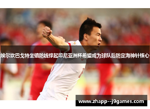 埃尔坎巴戈特坐镇防线撑起印尼亚洲杯希望成为球队后防定海神针核心 埃尔坎巴戈特坐镇防线撑起印尼亚洲杯希望成为球队后防定海神针核心